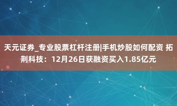 天元证券_专业股票杠杆注册|手机炒股如何配资 拓荆科技：12月26日获融资买入1.85亿元