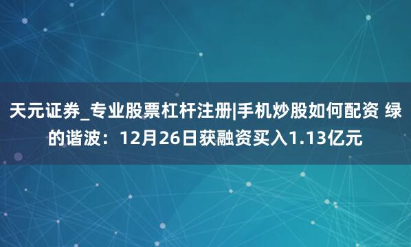 天元证券_专业股票杠杆注册|手机炒股如何配资 绿的谐波：12月26日获融资买入1.13亿元