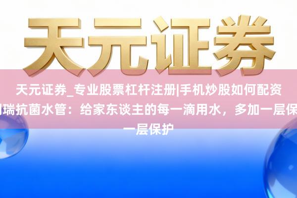 天元证券_专业股票杠杆注册|手机炒股如何配资 阑瑞抗菌水管：给家东谈主的每一滴用水，多加一层保护