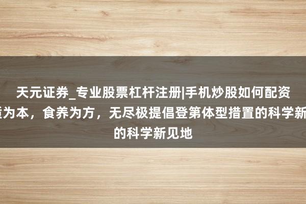 天元证券_专业股票杠杆注册|手机炒股如何配资 体质为本，食养为方，无尽极提倡登第体型措置的科学新见地