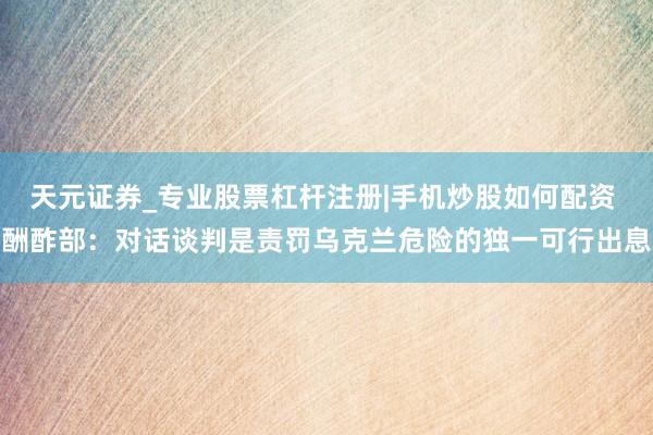 天元证券_专业股票杠杆注册|手机炒股如何配资 酬酢部：对话谈判是责罚乌克兰危险的独一可行出息