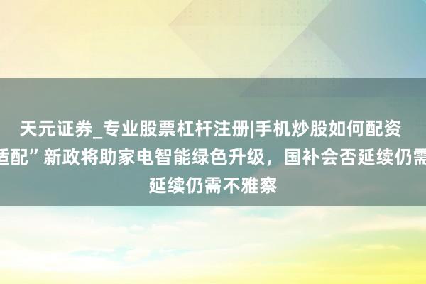 天元证券_专业股票杠杆注册|手机炒股如何配资 “供需适配”新政将助家电智能绿色升级，国补会否延续仍需不雅察