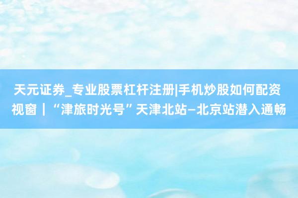 天元证券_专业股票杠杆注册|手机炒股如何配资 视窗｜“津旅时光号”天津北站—北京站潜入通畅