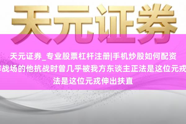 天元证券_专业股票杠杆注册|手机炒股如何配资 立名朝鲜战场的他抗战时曾几乎被我方东谈主正法是这位元戎伸出扶直