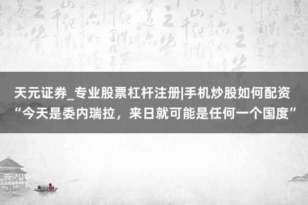 天元证券_专业股票杠杆注册|手机炒股如何配资 “今天是委内瑞拉，来日就可能是任何一个国度”
