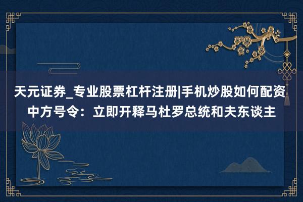 天元证券_专业股票杠杆注册|手机炒股如何配资 中方号令：立即开释马杜罗总统和夫东谈主