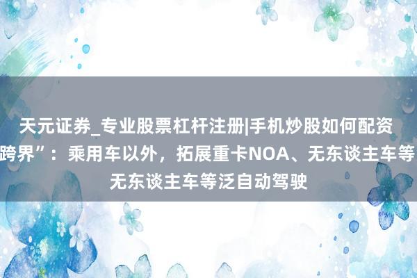 天元证券_专业股票杠杆注册|手机炒股如何配资 卓驭科技“跨界”：乘用车以外，拓展重卡NOA、无东谈主车等泛自动驾驶