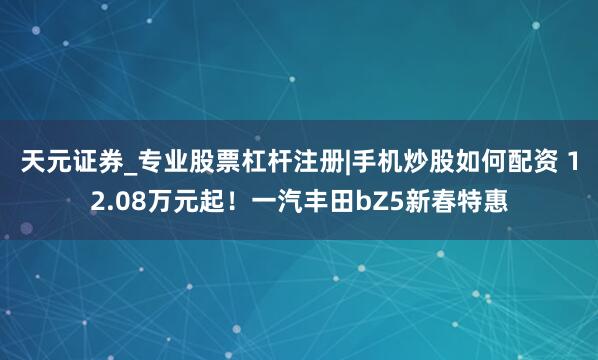 天元证券_专业股票杠杆注册|手机炒股如何配资 12.08万元起!一汽丰田bZ5新春特惠