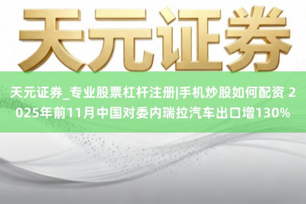 天元证券_专业股票杠杆注册|手机炒股如何配资 2025年前11月中国对委内瑞拉汽车出口增130%