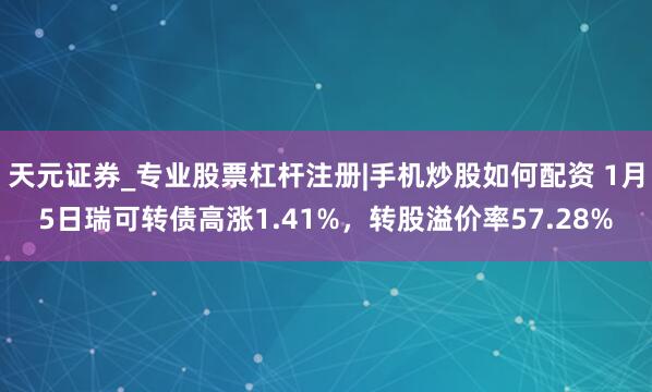 天元证券_专业股票杠杆注册|手机炒股如何配资 1月5日瑞可转债高涨1.41%，转股溢价率57.28%