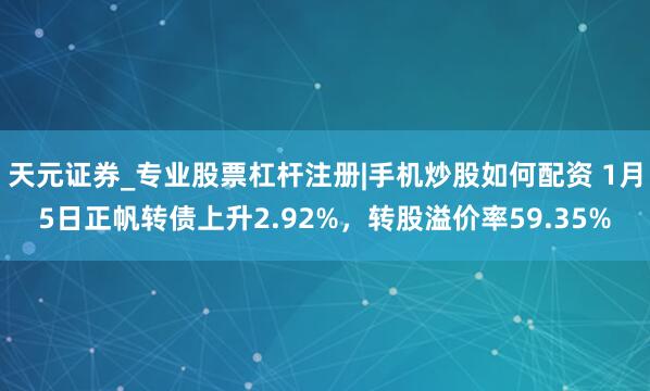 天元证券_专业股票杠杆注册|手机炒股如何配资 1月5日正帆转债上升2.92%，转股溢价率59.35%