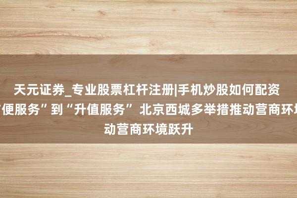 天元证券_专业股票杠杆注册|手机炒股如何配资 从“方便服务”到“升值服务” 北京西城多举措推动营商环境跃升