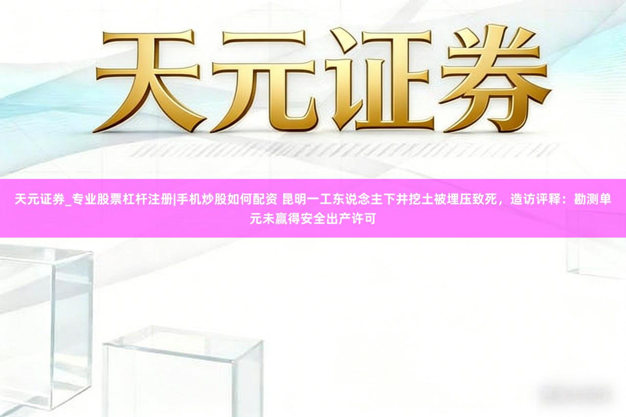 天元证券_专业股票杠杆注册|手机炒股如何配资 昆明一工东说念主下井挖土被埋压致死，造访评释：勘测单元未赢得安全出产许可