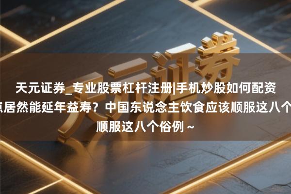 天元证券_专业股票杠杆注册|手机炒股如何配资 少吃点居然能延年益寿？中国东说念主饮食应该顺服这八个俗例～