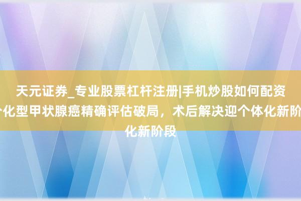 天元证券_专业股票杠杆注册|手机炒股如何配资 分化型甲状腺癌精确评估破局，术后解决迎个体化新阶段