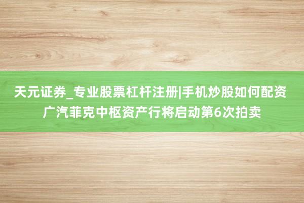 天元证券_专业股票杠杆注册|手机炒股如何配资 广汽菲克中枢资产行将启动第6次拍卖