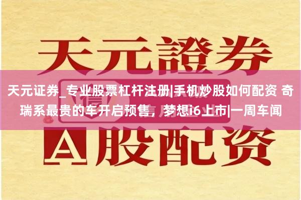 天元证券_专业股票杠杆注册|手机炒股如何配资 奇瑞系最贵的车开启预售，梦想i6上市|一周车闻