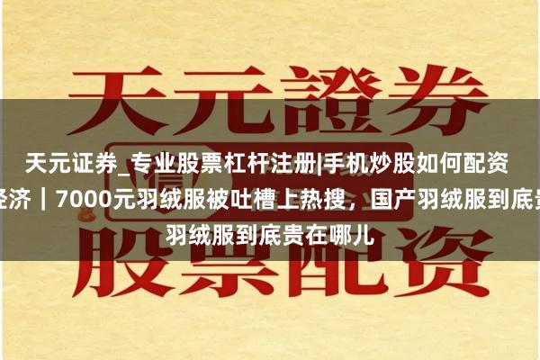 天元证券_专业股票杠杆注册|手机炒股如何配资 冬日暖经济｜7000元羽绒服被吐槽上热搜，国产羽绒服到底贵在哪儿