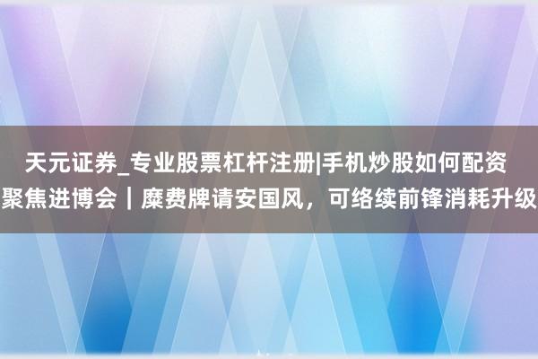 天元证券_专业股票杠杆注册|手机炒股如何配资 聚焦进博会｜糜费牌请安国风，可络续前锋消耗升级