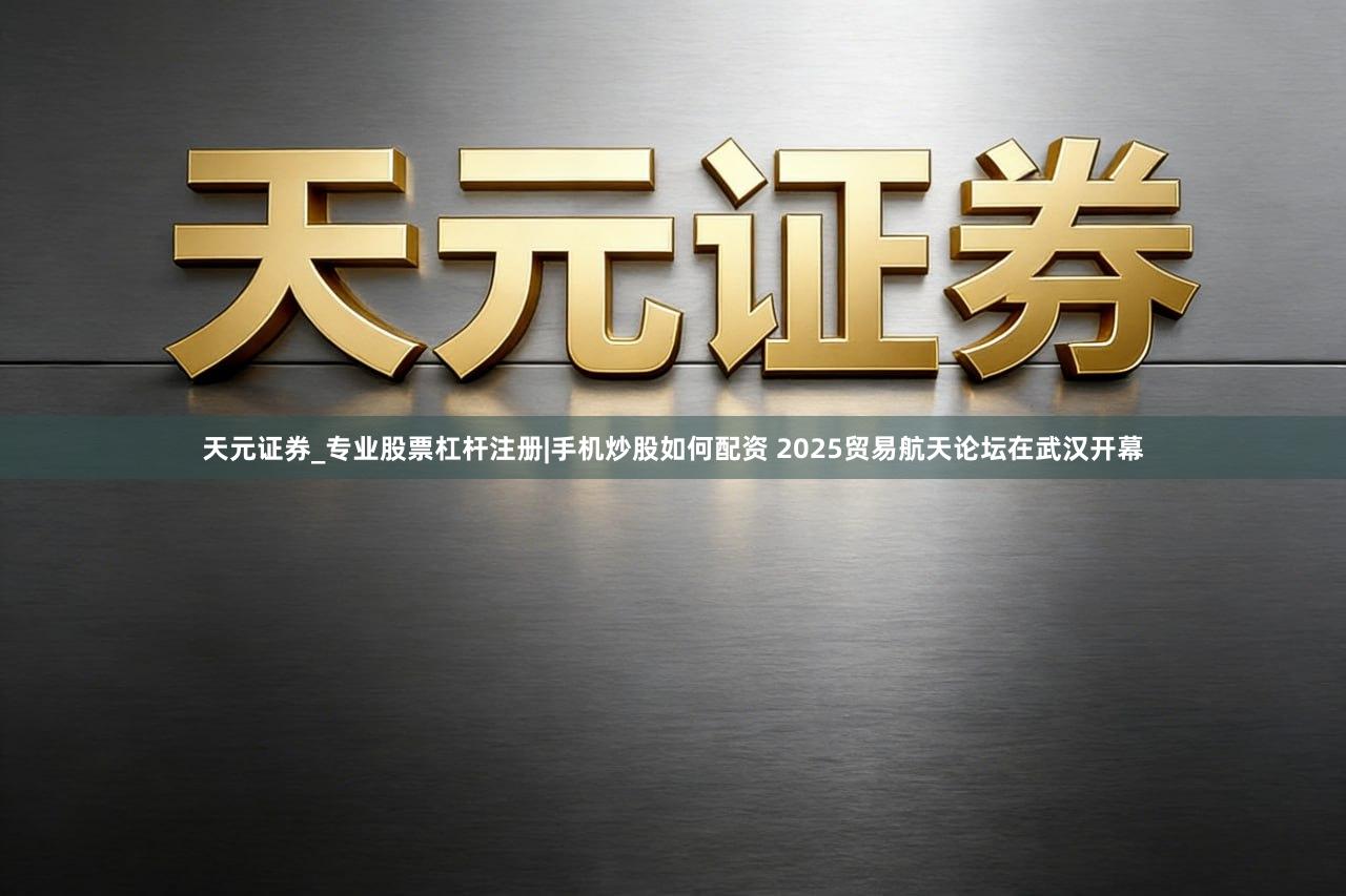 天元证券_专业股票杠杆注册|手机炒股如何配资 2025贸易航天论坛在武汉开幕