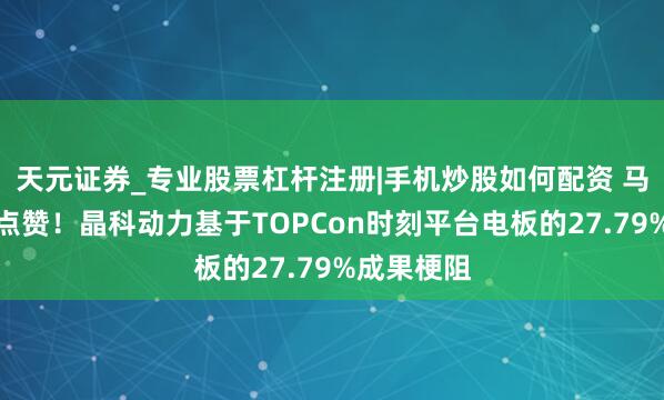 天元证券_专业股票杠杆注册|手机炒股如何配资 马斯克公开点赞！晶科动力基于TOPCon时刻平台电板的27.79%成果梗阻