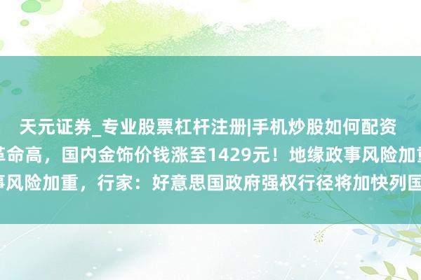 天元证券_专业股票杠杆注册|手机炒股如何配资 黄金、白银爆了，双双革命高，国内金饰价钱涨至1429元！地缘政事风险加重，行家：好意思国政府强权行径将加快列国“去好意思元化”