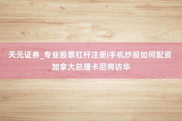 天元证券_专业股票杠杆注册|手机炒股如何配资 加拿大总理卡尼将访华