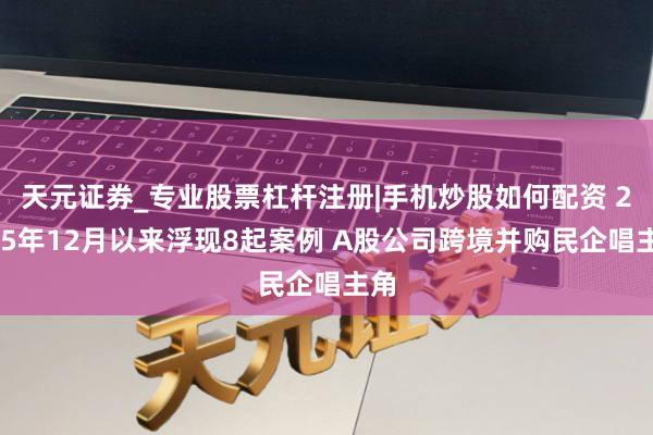 天元证券_专业股票杠杆注册|手机炒股如何配资 2025年12月以来浮现8起案例 A股公司跨境并购民企唱主角