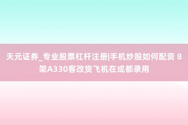 天元证券_专业股票杠杆注册|手机炒股如何配资 8架A330客改货飞机在成都录用