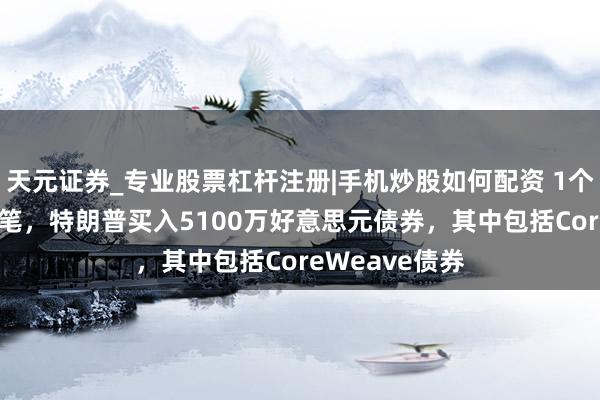 天元证券_专业股票杠杆注册|手机炒股如何配资 1个半月狂买189笔，特朗普买入5100万好意思元债券，其中包括CoreWeave债券
