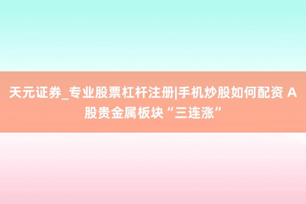 天元证券_专业股票杠杆注册|手机炒股如何配资 A股贵金属板块“三连涨”