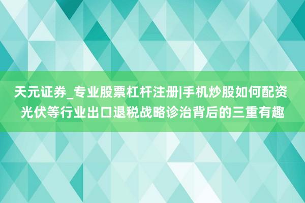 天元证券_专业股票杠杆注册|手机炒股如何配资 光伏等行业出口退税战略诊治背后的三重有趣