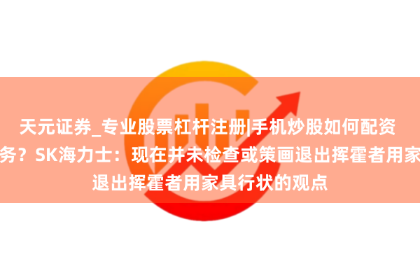 天元证券_专业股票杠杆注册|手机炒股如何配资 退出挥霍级业务？SK海力士：现在并未检查或策画退出挥霍者用家具行状的观点